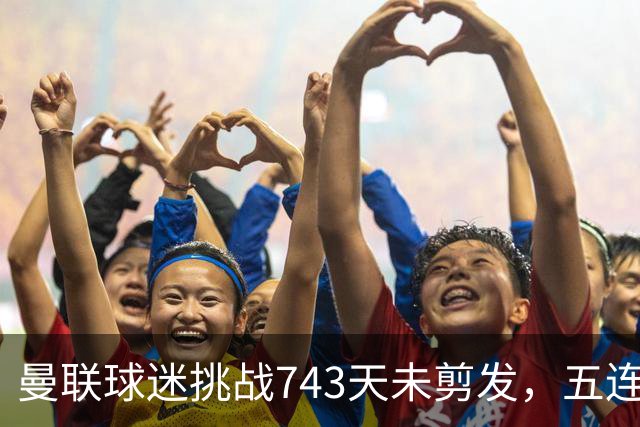 曼联球迷挑战743天未剪发，五连胜之路依然艰难
